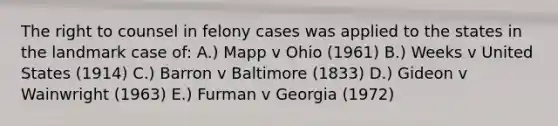 The right to counsel in felony cases was applied to the states in the landmark case of: A.) Mapp v Ohio (1961) B.) Weeks v United States (1914) C.) Barron v Baltimore (1833) D.) Gideon v Wainwright (1963) E.) Furman v Georgia (1972)