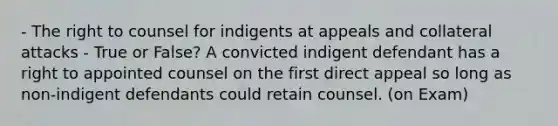 - The right to counsel for indigents at appeals and collateral attacks - True or False? A convicted indigent defendant has a right to appointed counsel on the first direct appeal so long as non-indigent defendants could retain counsel. (on Exam)