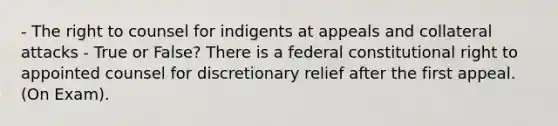 - The right to counsel for indigents at appeals and collateral attacks - True or False? There is a federal constitutional right to appointed counsel for discretionary relief after the first appeal. (On Exam).