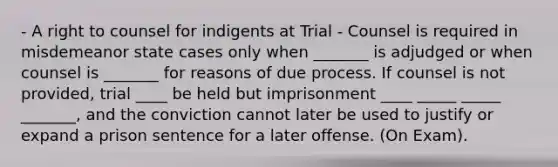 - A right to counsel for indigents at Trial - Counsel is required in misdemeanor state cases only when _______ is adjudged or when counsel is _______ for reasons of due process. If counsel is not provided, trial ____ be held but imprisonment ____ _____ _____ _______, and the conviction cannot later be used to justify or expand a prison sentence for a later offense. (On Exam).