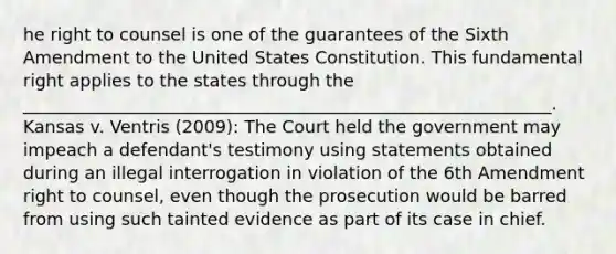 he right to counsel is one of the guarantees of the Sixth Amendment to the United States Constitution. This fundamental right applies to the states through the _____________________________________________________________. Kansas v. Ventris (2009): The Court held the government may impeach a defendant's testimony using statements obtained during an illegal interrogation in violation of the 6th Amendment right to counsel, even though the prosecution would be barred from using such tainted evidence as part of its case in chief.