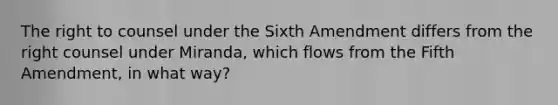 The right to counsel under the Sixth Amendment differs from the right counsel under Miranda, which flows from the Fifth Amendment, in what way?