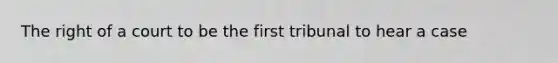 The right of a court to be the first tribunal to hear a case