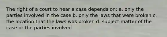 The right of a court to hear a case depends on: a. only the parties involved in the case b. only the laws that were broken c. the location that the laws was broken d. subject matter of the case or the parties involved