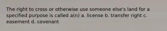 The right to cross or otherwise use someone else's land for a specified purpose is called a(n) a. license b. transfer right c. easement d. covenant