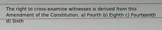 The right to cross-examine witnesses is derived from this Amendment of the Constitution. a) Fourth b) Eighth c) Fourteenth d) Sixth