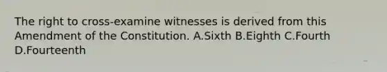 The right to cross-examine witnesses is derived from this Amendment of the Constitution. A.Sixth B.Eighth C.Fourth D.Fourteenth