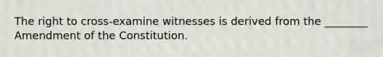 The right to cross-examine witnesses is derived from the ________ Amendment of the Constitution.