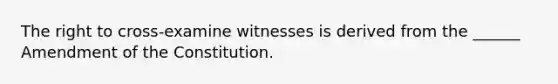 The right to cross-examine witnesses is derived from the ______ Amendment of the Constitution.