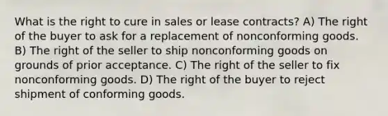 What is the right to cure in sales or lease contracts? A) The right of the buyer to ask for a replacement of nonconforming goods. B) The right of the seller to ship nonconforming goods on grounds of prior acceptance. C) The right of the seller to fix nonconforming goods. D) The right of the buyer to reject shipment of conforming goods.