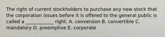 The right of current stockholders to purchase any new stock that the corporation issues before it is offered to the general public is called a ____________ right. A. conversion B. convertible C. mandatory D. preemptive E. corporate