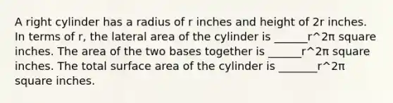 A right cylinder has a radius of r inches and height of 2r inches. In terms of r, the lateral area of the cylinder is ______r^2π square inches. The area of the two bases together is ______r^2π square inches. The total surface area of the cylinder is _______r^2π square inches.