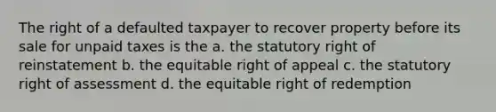 The right of a defaulted taxpayer to recover property before its sale for unpaid taxes is the a. the statutory right of reinstatement b. the equitable right of appeal c. the statutory right of assessment d. the equitable right of redemption