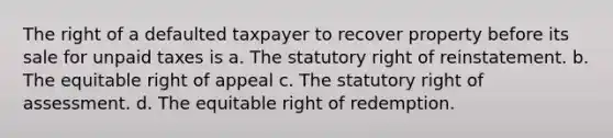 The right of a defaulted taxpayer to recover property before its sale for unpaid taxes is a. The statutory right of reinstatement. b. The equitable right of appeal c. The statutory right of assessment. d. The equitable right of redemption.