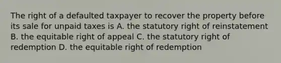 The right of a defaulted taxpayer to recover the property before its sale for unpaid taxes is A. the statutory right of reinstatement B. the equitable right of appeal C. the statutory right of redemption D. the equitable right of redemption