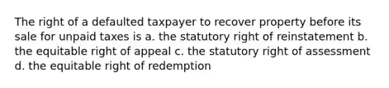 The right of a defaulted taxpayer to recover property before its sale for unpaid taxes is a. the statutory right of reinstatement b. the equitable right of appeal c. the statutory right of assessment d. the equitable right of redemption