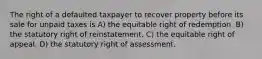 The right of a defaulted taxpayer to recover property before its sale for unpaid taxes is A) the equitable right of redemption. B) the statutory right of reinstatement. C) the equitable right of appeal. D) the statutory right of assessment.