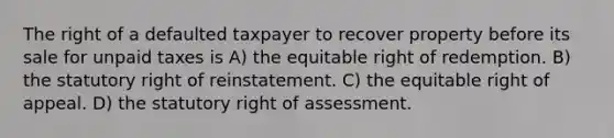 The right of a defaulted taxpayer to recover property before its sale for unpaid taxes is A) the equitable right of redemption. B) the statutory right of reinstatement. C) the equitable right of appeal. D) the statutory right of assessment.