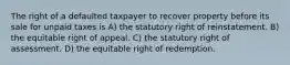 The right of a defaulted taxpayer to recover property before its sale for unpaid taxes is A) the statutory right of reinstatement. B) the equitable right of appeal. C) the statutory right of assessment. D) the equitable right of redemption.