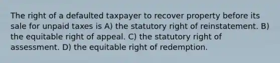 The right of a defaulted taxpayer to recover property before its sale for unpaid taxes is A) the statutory right of reinstatement. B) the equitable right of appeal. C) the statutory right of assessment. D) the equitable right of redemption.