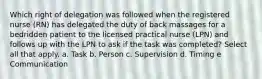 Which right of delegation was followed when the registered nurse (RN) has delegated the duty of back massages for a bedridden patient to the licensed practical nurse (LPN) and follows up with the LPN to ask if the task was completed? Select all that apply. a. Task b. Person c. Supervision d. Timing e Communication