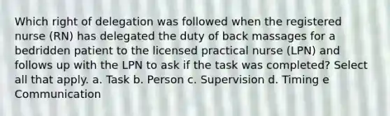 Which right of delegation was followed when the registered nurse (RN) has delegated the duty of back massages for a bedridden patient to the licensed practical nurse (LPN) and follows up with the LPN to ask if the task was completed? Select all that apply. a. Task b. Person c. Supervision d. Timing e Communication