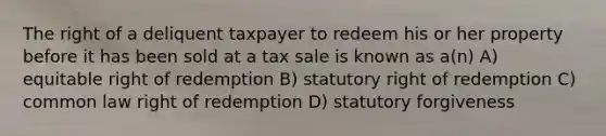 The right of a deliquent taxpayer to redeem his or her property before it has been sold at a tax sale is known as a(n) A) equitable right of redemption B) statutory right of redemption C) common law right of redemption D) statutory forgiveness