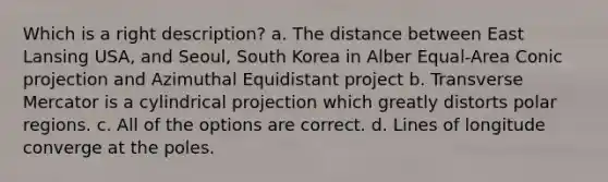 Which is a right description? a. The distance between East Lansing USA, and Seoul, South Korea in Alber Equal-Area Conic projection and Azimuthal Equidistant project b. Transverse Mercator is a cylindrical projection which greatly distorts polar regions. c. All of the options are correct. d. Lines of longitude converge at the poles.