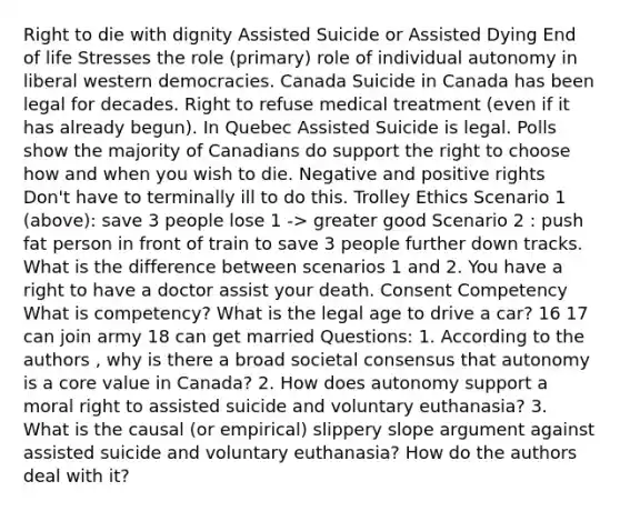 Right to die with dignity Assisted Suicide or Assisted Dying End of life Stresses the role (primary) role of individual autonomy in liberal western democracies. Canada Suicide in Canada has been legal for decades. Right to refuse medical treatment (even if it has already begun). In Quebec Assisted Suicide is legal. Polls show the majority of Canadians do support the right to choose how and when you wish to die. Negative and positive rights Don't have to terminally ill to do this. Trolley Ethics Scenario 1 (above): save 3 people lose 1 -> greater good Scenario 2 : push fat person in front of train to save 3 people further down tracks. What is the difference between scenarios 1 and 2. You have a right to have a doctor assist your death. Consent Competency What is competency? What is the legal age to drive a car? 16 17 can join army 18 can get married Questions: 1. According to the authors , why is there a broad societal consensus that autonomy is a core value in Canada? 2. How does autonomy support a moral right to assisted suicide and voluntary euthanasia? 3. What is the causal (or empirical) slippery slope argument against assisted suicide and voluntary euthanasia? How do the authors deal with it?