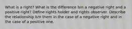 What is a right? What is the difference b/n a negative right and a positive right? Define rights holder and rights observer. Describe the relationship b/n them in the case of a negative right and in the case of a positive one.