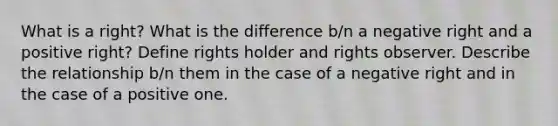 What is a right? What is the difference b/n a negative right and a positive right? Define rights holder and rights observer. Describe the relationship b/n them in the case of a negative right and in the case of a positive one.