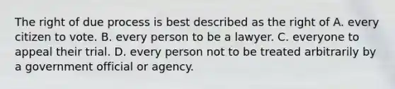 The right of due process is best described as the right of A. every citizen to vote. B. every person to be a lawyer. C. everyone to appeal their trial. D. every person not to be treated arbitrarily by a government official or agency.