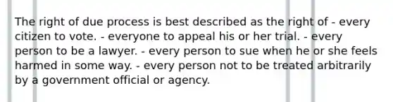 The right of due process is best described as the right of - every citizen to vote. - everyone to appeal his or her trial. - every person to be a lawyer. - every person to sue when he or she feels harmed in some way. - every person not to be treated arbitrarily by a government official or agency.