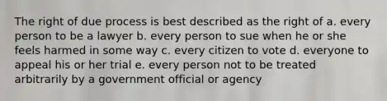 The right of due process is best described as the right of a. every person to be a lawyer b. every person to sue when he or she feels harmed in some way c. every citizen to vote d. everyone to appeal his or her trial e. every person not to be treated arbitrarily by a government official or agency