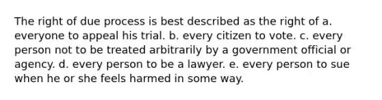 The right of due process is best described as the right of a. everyone to appeal his trial. b. every citizen to vote. c. every person not to be treated arbitrarily by a government official or agency. d. every person to be a lawyer. e. every person to sue when he or she feels harmed in some way.