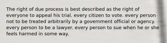 The right of due process is best described as the right of everyone to appeal his trial. every citizen to vote. every person not to be treated arbitrarily by a government official or agency. every person to be a lawyer. every person to sue when he or she feels harmed in some way.