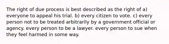 The right of due process is best described as the right of a) everyone to appeal his trial. b) every citizen to vote. c) every person not to be treated arbitrarily by a government official or agency. every person to be a lawyer. every person to sue when they feel harmed in some way.