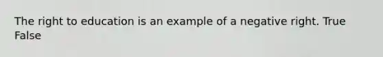 The right to education is an example of a negative right. True False