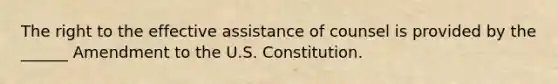 The right to the effective assistance of counsel is provided by the ______ Amendment to the U.S. Constitution.