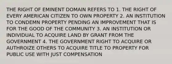 THE RIGHT OF EMINENT DOMAIN REFERS TO 1. THE RIGHT OF EVERY AMERICAN CITIZEN TO OWN PROPERTY 2. AN INSTITUTION TO CONDEMN PROPERTY PENDING AN IMPROVEMENT THAT IS FOR THE GOOD OF THE COMMUNITY 3. AN INSTITUTION OR INDIVIDUAL TO ACQUIRE LAND BY GRANT FROM THE GOVERNMENT 4. THE GOVERNMENT RIGHT TO ACQUIRE OR AUTHROIZE OTHERS TO ACQUIRE TITLE TO PROPERTY FOR PUBLIC USE WITH JUST COMPENSATION