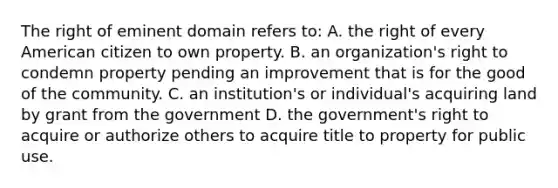 The right of eminent domain refers to: A. the right of every American citizen to own property. B. an organization's right to condemn property pending an improvement that is for the good of the community. C. an institution's or individual's acquiring land by grant from the government D. the government's right to acquire or authorize others to acquire title to property for public use.