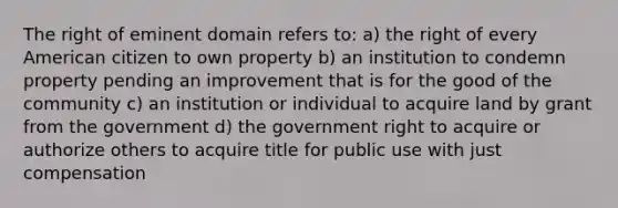 The right of eminent domain refers to: a) the right of every American citizen to own property b) an institution to condemn property pending an improvement that is for the good of the community c) an institution or individual to acquire land by grant from the government d) the government right to acquire or authorize others to acquire title for public use with just compensation