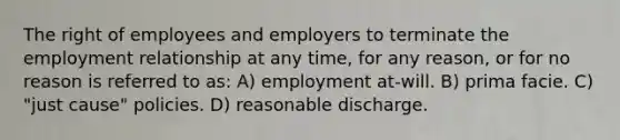 The right of employees and employers to terminate the employment relationship at any time, for any reason, or for no reason is referred to as: A) employment at-will. B) prima facie. C) "just cause" policies. D) reasonable discharge.