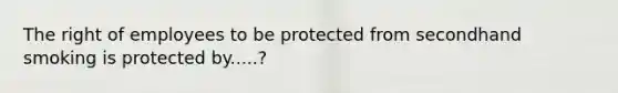 The right of employees to be protected from secondhand smoking is protected by.....?