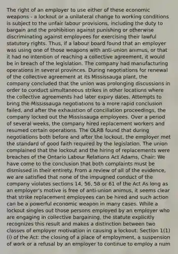 The right of an employer to use either of these economic weapons - a lockout or a unilateral change to working conditions is subject to the unfair labour provisions, including the duty to bargain and the prohibition against punishing or otherwise discriminating against employees for exercising their lawful statutory rights. Thus, if a labour board found that an employer was using one of those weapons with anti-union animus, or that it had no intention of reaching a collective agreement, it would be in breach of the legislation. The company had manufacturing operations in several provinces. During negotiations for renewal of the collective agreement at its Mississauga plant, the company concluded that the union was prolonging discussions in order to conduct simultaneous strikes in other locations where the collective agreements had later expiry dates. Attempts to bring the Mississauga negotiations to a more rapid conclusion failed, and after the exhaustion of conciliation proceedings, the company locked out the Mississauga employees. Over a period of several weeks, the company hired replacement workers and resumed certain operations. The OLRB found that during negotiations both before and after the lockout, the employer met the standard of good faith required by the legislation. The union complained that the lockout and the hiring of replacements were breaches of the Ontario Labour Relations Act Adams, Chair: We have come to the conclusion that both complaints must be dismissed in their entirety. From a review of all of the evidence, we are satisfied that none of the impugned conduct of the company violates sections 14, 56, 58 or 61 of the Act As long as an employer's motive is free of anti-union animus, it seems clear that strike replacement employees can be hired and such action can be a powerful economic weapon in many cases. While a lockout singles out those persons employed by an employer who are engaging in collective bargaining, the statute explicitly recognizes this result and makes a distinction between two classes of employer motivation in causing a lockout: Section 1(1)(i) of the Act: the closing of a place of employment, a suspension of work or a refusal by an employer to continue to employ a num