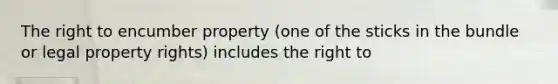 The right to encumber property (one of the sticks in the bundle or legal property rights) includes the right to