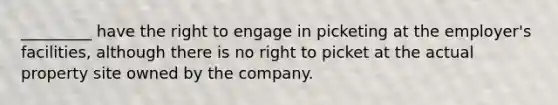 _________ have the right to engage in picketing at the employer's facilities, although there is no right to picket at the actual property site owned by the company.