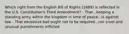 Which right from the English Bill of Rights (1689) is reflected in the U.S. Constitution's Third Amendment? - That...keeping a standing army within the kingdom in time of peace...is against law - That excessive bail ought not to be required...nor cruel and unusual punishments inflicted