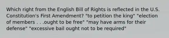 Which right from the English Bill of Rights is reflected in the U.S. Constitution's First Amendment? "to petition the king" "election of members . . .ought to be free" "may have arms for their defense" "excessive bail ought not to be required"