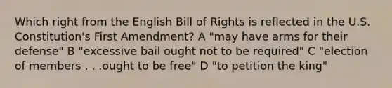 Which right from the English Bill of Rights is reflected in the U.S. Constitution's First Amendment? A "may have arms for their defense" B "excessive bail ought not to be required" C "election of members . . .ought to be free" D "to petition the king"